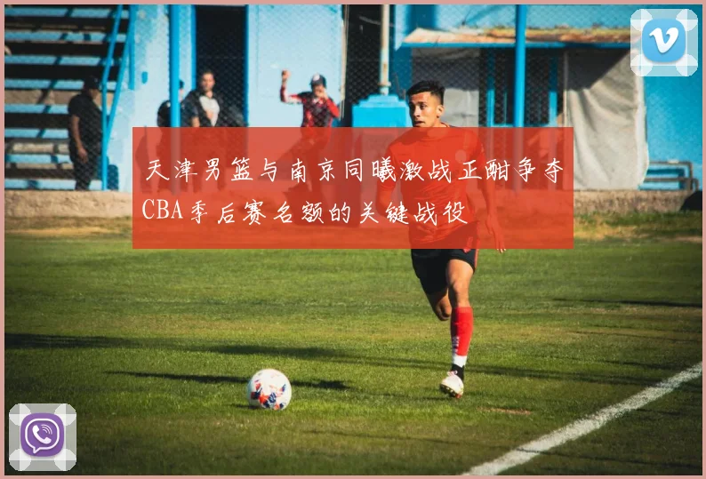 天津男篮与南京同曦激战正酣争夺CBA季后赛名额的关键战役