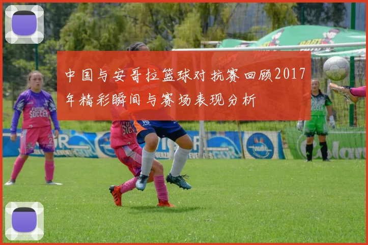 中国与安哥拉篮球对抗赛回顾2017年精彩瞬间与赛场表现分析