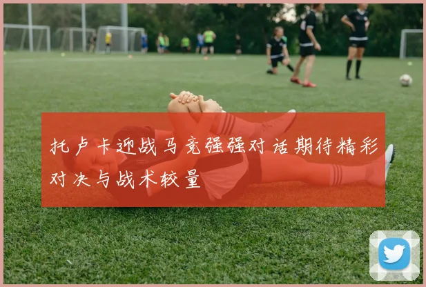 托卢卡迎战马竞强强对话期待精彩对决与战术较量
