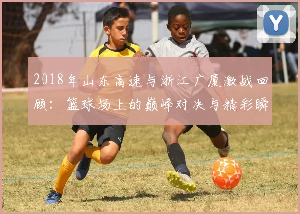 2018年山东高速与浙江广厦激战回顾：篮球场上的巅峰对决与精彩瞬间分析