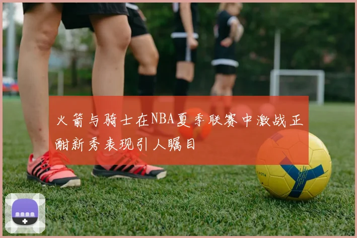火箭与骑士在NBA夏季联赛中激战正酣新秀表现引人瞩目