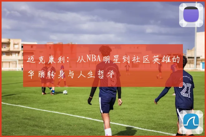 迈克康利：从NBA明星到社区英雄的华丽转身与人生哲学
