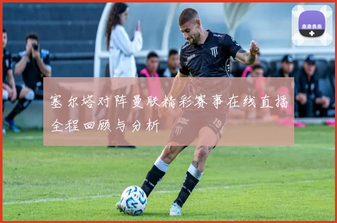 塞尔塔对阵曼联精彩赛事在线直播全程回顾与分析