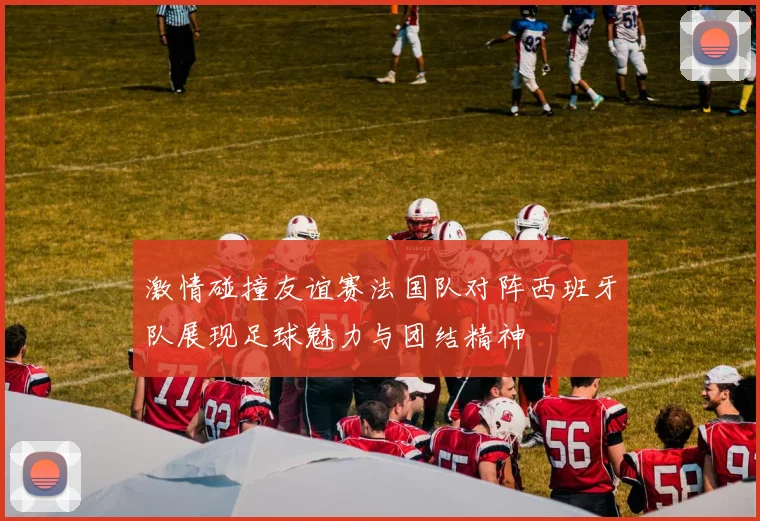 激情碰撞友谊赛法国队对阵西班牙队展现足球魅力与团结精神