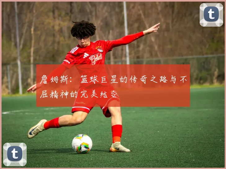 詹姆斯：篮球巨星的传奇之路与不屈精神的完美结合