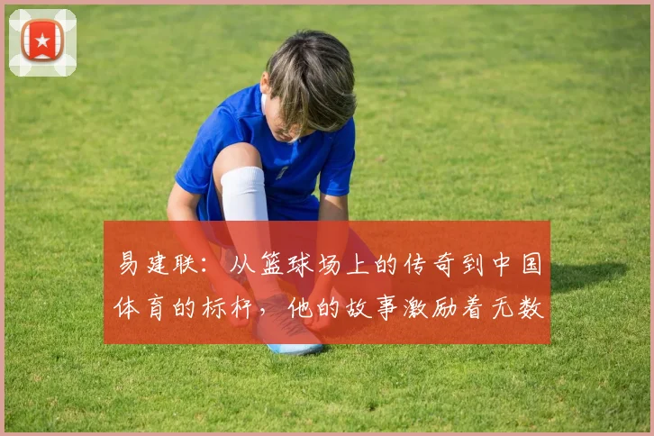 易建联：从篮球场上的传奇到中国体育的标杆，他的故事激励着无数年轻人追梦