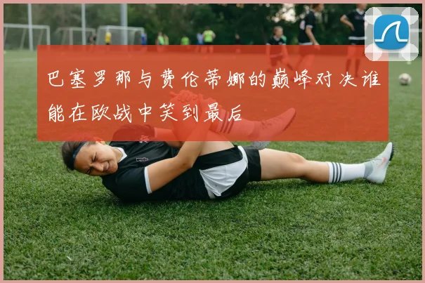 巴塞罗那与费伦蒂娜的巅峰对决谁能在欧战中笑到最后