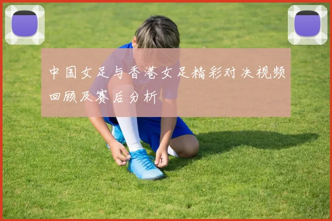 中国女足与香港女足精彩对决视频回顾及赛后分析