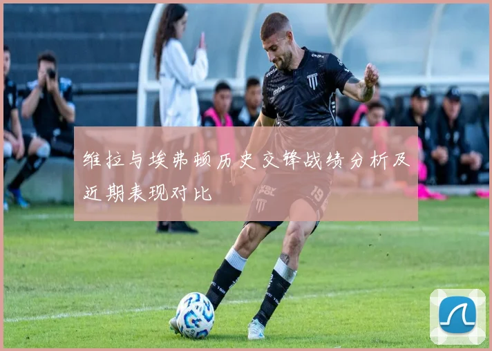 维拉与埃弗顿历史交锋战绩分析及近期表现对比